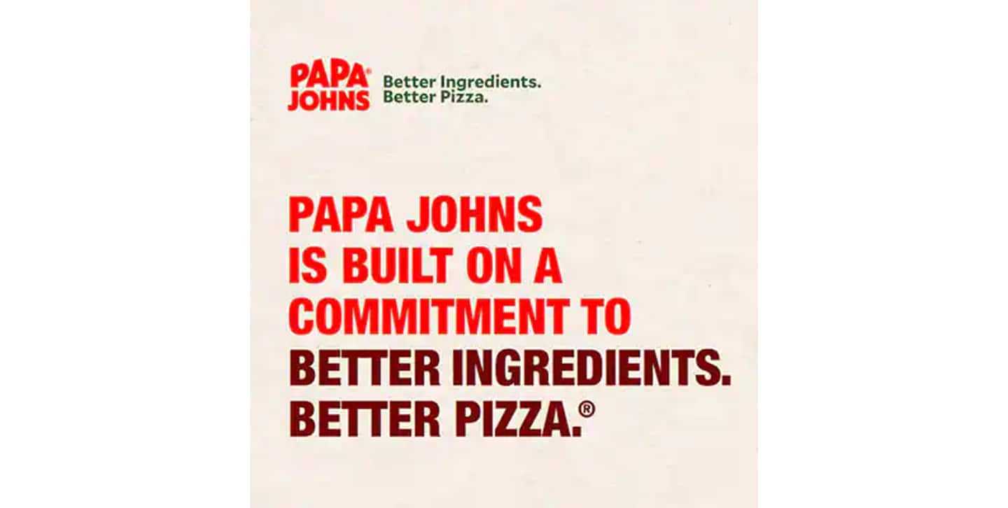 Papa Johns is built on a commitment to Better Ingredients. Better Pizza.